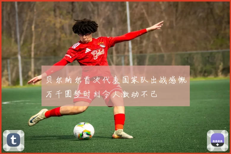 贝尔纳尔首次代表国家队出战感慨万千圆梦时刻令人激动不已