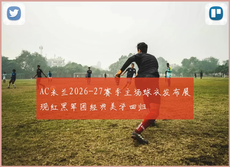 AC米兰2026-27赛季主场球衣发布展现红黑军团经典美学回归