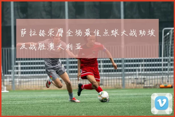 萨拉赫荣膺全场最佳点球大战助埃及战胜澳大利亚