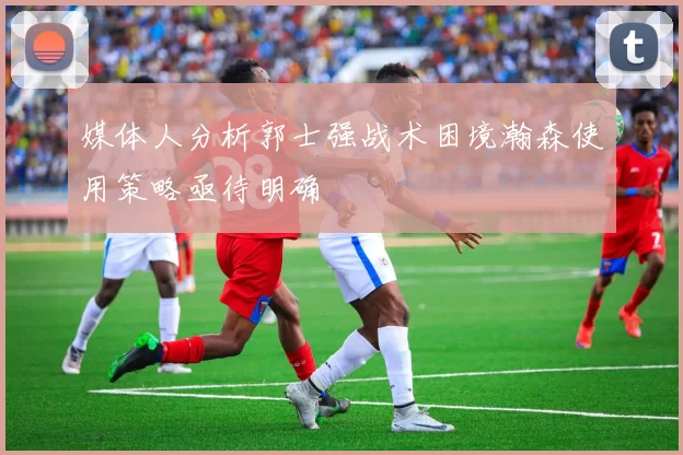 媒体人分析郭士强战术困境瀚森使用策略亟待明确