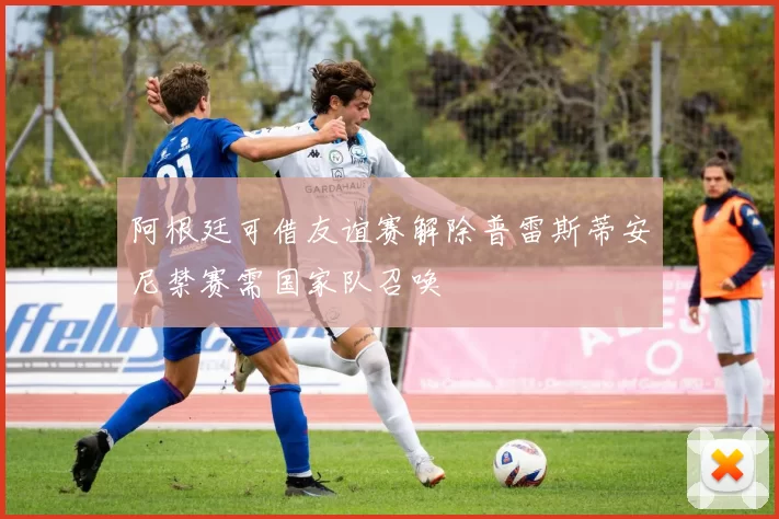 阿根廷可借友谊赛解除普雷斯蒂安尼禁赛需国家队召唤