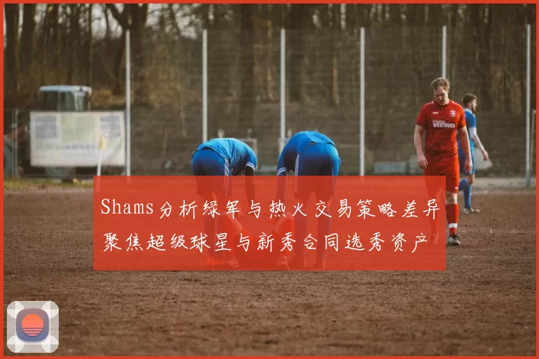Shams分析绿军与热火交易策略差异聚焦超级球星与新秀合同选秀资产