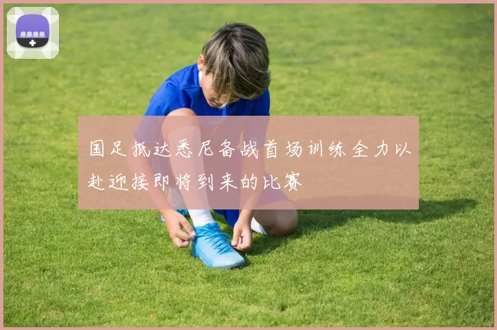 国足抵达悉尼备战首场训练全力以赴迎接即将到来的比赛