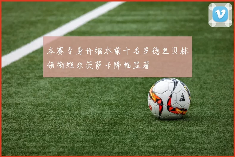 本赛季身价缩水前十名罗德里贝林领衔维尔茨萨卡降幅显著
