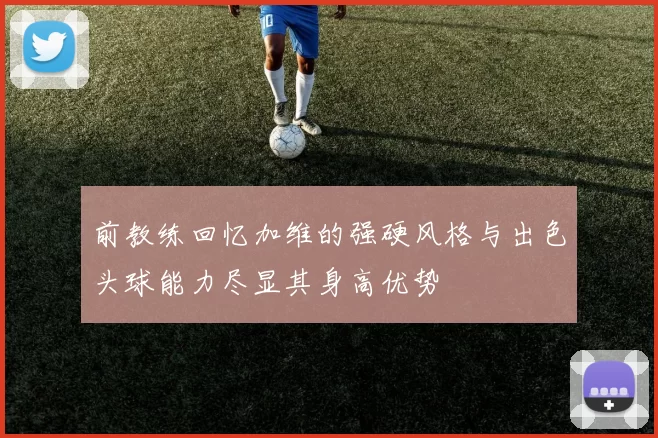 前教练回忆加维的强硬风格与出色头球能力尽显其身高优势
