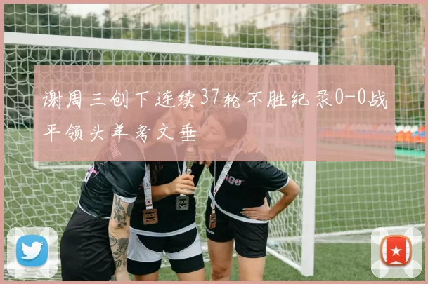 谢周三创下连续37轮不胜纪录0-0战平领头羊考文垂