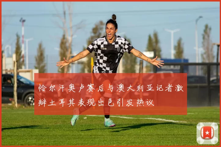 恰尔汗奥卢赛后与澳大利亚记者激辩土耳其表现出色引发热议