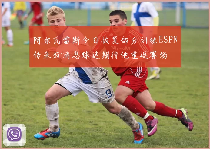 阿尔瓦雷斯今日恢复部分训练ESPN传来好消息球迷期待他重返赛场