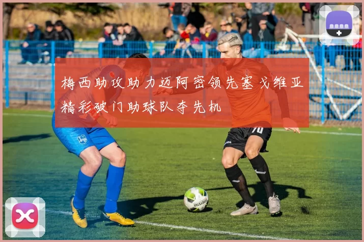 梅西助攻助力迈阿密领先塞戈维亚精彩破门助球队夺先机