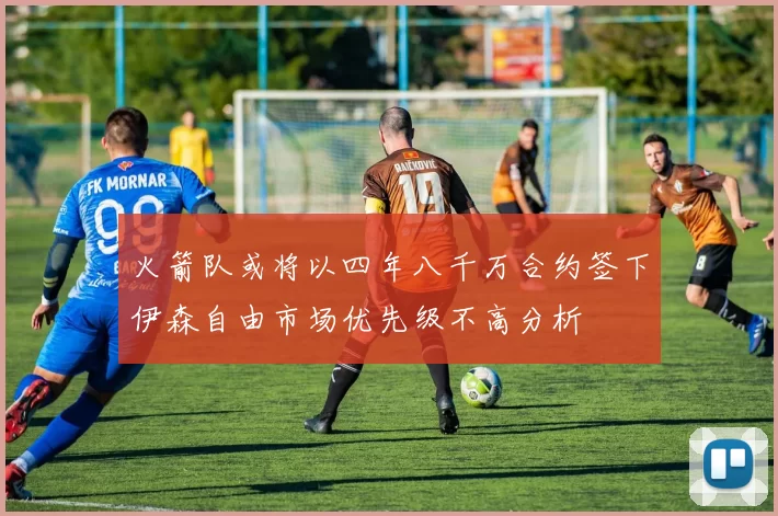 火箭队或将以四年八千万合约签下伊森自由市场优先级不高分析