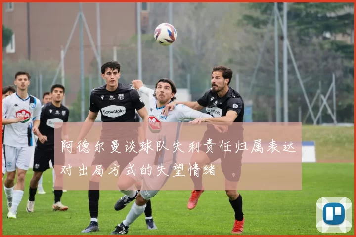 阿德尔曼谈球队失利责任归属表达对出局方式的失望情绪