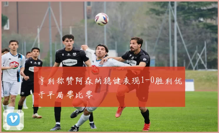 亨利称赞阿森纳稳健表现1-0胜利优于平局零比零