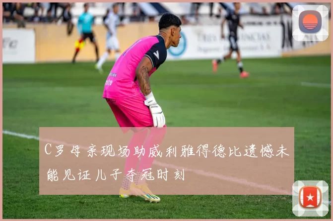 C罗母亲现场助威利雅得德比遗憾未能见证儿子夺冠时刻