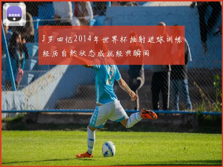 J罗回忆2014年世界杯抽射进球训练经历自然状态成就经典瞬间